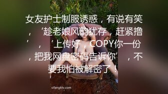 女友护士制服诱惑，有说有笑，‘趁老娘风韵犹存，赶紧撸’，‘上传好，COPY你一份，把我网盘密码告诉你’，不要我怕被解密了！