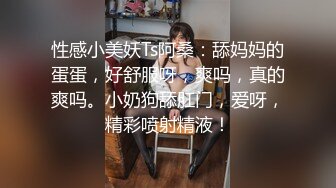 性感小美妖Ts阿桑：舔妈妈的蛋蛋，好舒服呀，爽吗，真的爽吗。小奶狗舔肛门，爱呀，精彩喷射精液！