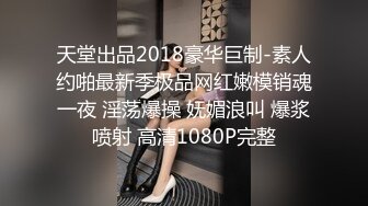 天堂出品2018豪华巨制-素人约啪最新季极品网红嫩模销魂一夜 淫荡爆操 妩媚浪叫 爆浆喷射 高清1080P完整