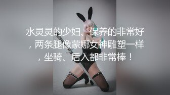 水灵灵的少妇、保养的非常好，两条腿像蒙娜女神雕塑一样，坐骑、后入都非常棒！