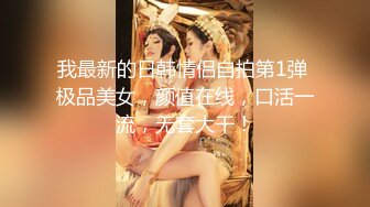 我最新的日韩情侣自拍第1弹 极品美女，颜值在线，口活一流，无套大干！