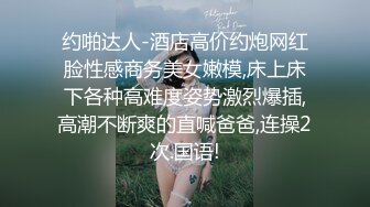 约啪达人-酒店高价约炮网红脸性感商务美女嫩模,床上床下各种高难度姿势激烈爆插,高潮不断爽的直喊爸爸,连操2次.国语!