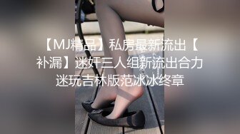 【MJ精品】私房最新流出【补漏】迷奸三人组新流出合力迷玩吉林版范冰冰终章