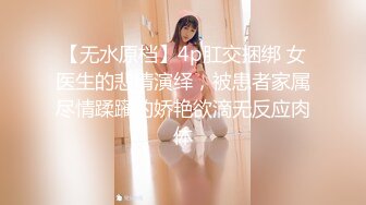 【无水原档】4p肛交捆绑 女医生的悲情演绎，被患者家属尽情蹂躏的娇艳欲滴无反应肉体