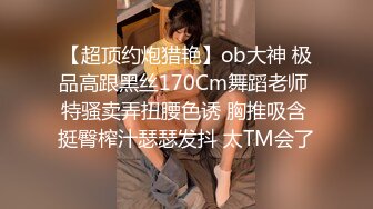 【超顶约炮猎艳】ob大神 极品高跟黑丝170Cm舞蹈老师 特骚卖弄扭腰色诱 胸推吸含 挺臀榨汁瑟瑟发抖 太TM会了