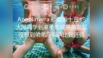 Angel rivera 珍藏版十五 约大屌同学到家干炮被弟弟发现没想到弟弟淫叫声比我还骚