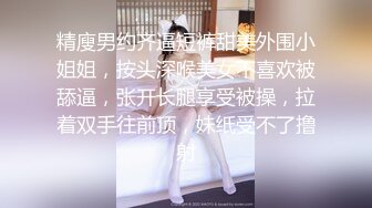 精廋男约齐逼短裤甜美外围小姐姐，按头深喉美女不喜欢被舔逼，张开长腿享受被操，拉着双手往前顶，妹纸受不了撸射