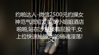 约啪达人-微信2500元约操女神范气质短发美女小姐姐酒店啪啪,站在沙发搂着屁股干,女上位快速抽插,叫的销魂淫荡!