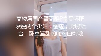 高楼层国产哥哥群P享受环肥燕瘦两个少妇，窗边，厨房灶台，卧室淫乱啪啪对白刺激