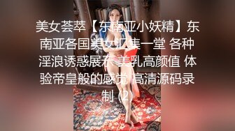 美女荟萃【东南亚小妖精】东南亚各国美女汇集一堂 各种淫浪诱惑展示 美乳高颜值 体验帝皇般的感觉 高清源码录制 (2)