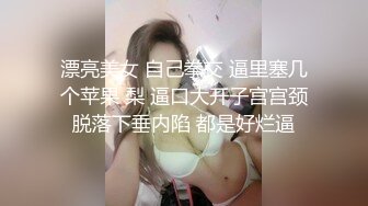 漂亮美女 自己拳交 逼里塞几个苹果 梨 逼口大开子宫宫颈脱落下垂内陷 都是好烂逼