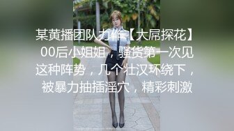 某黄播团队力作【大屌探花】00后小姐姐，骚货第一次见这种阵势，几个壮汉环绕下，被暴力抽插淫穴，精彩刺激