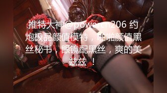 推特大神@powercn206 约炮极品颜值模特，啪啪颜值黑丝秘书，眼镜配黑丝，爽的美兹兹 ！