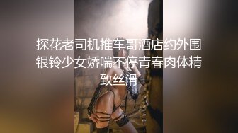 探花老司机推车哥酒店约外围银铃少女娇喘不停青春肉体精致丝滑