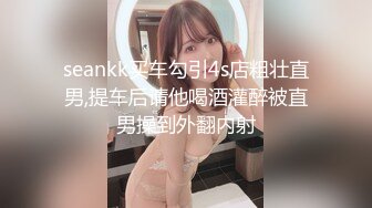 seankk买车勾引4s店粗壮直男,提车后请他喝酒灌醉被直男操到外翻内射