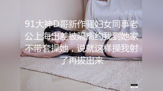 91大神D哥新作骚妇女同事老公上海出差被隔离约我到她家不带套操她，说就这样操我射了再拔出来