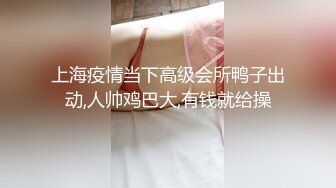 上海疫情当下高级会所鸭子出动,人帅鸡巴大,有钱就给操