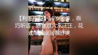 【利哥探花】19岁嫩妹，乖巧听话，随意抠穴水汪汪，花式爆操很润很舒爽