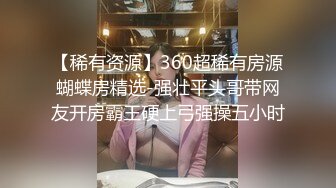 【稀有资源】360超稀有房源蝴蝶房精选-强壮平头哥带网友开房霸王硬上弓强操五小时