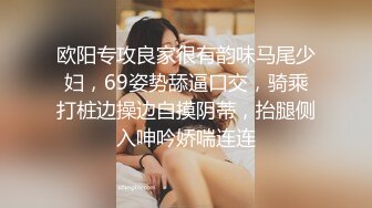 欧阳专攻良家很有韵味马尾少妇，69姿势舔逼口交，骑乘打桩边操边自摸阴蒂，抬腿侧入呻吟娇喘连连