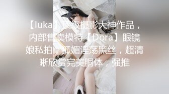 【luka】顶级摄影大神作品，内部售卖模特【Dora】眼镜娘私拍，狐媚淫荡黑丝，超清晰欣赏完美胴体，强推