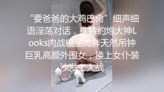 “要爸爸的大鸡巴肏”细声细语淫荡对话，推特约炮大神Looks肉战极品微胖天然吊钟巨乳高颜外围女，换上女仆装沙发上大战