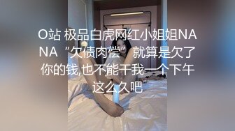 O站 极品白虎网红小姐姐NANA“欠债肉偿”就算是欠了你的钱,也不能干我一个下午这么久吧