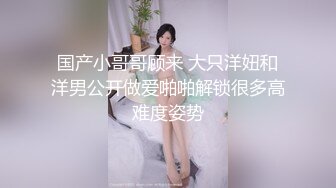 国产小哥哥顾来 大只洋妞和洋男公开做爱啪啪解锁很多高难度姿势