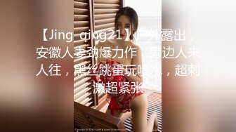 【Jing_qing21】户外露出，安徽人妻劲爆力作，旁边人来人往，黑丝跳蛋玩喷水，超刺激超紧张