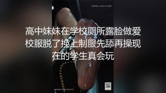 高中妹妹在学校厕所露脸做爱校服脱了换上制服先舔再操现在的学生真会玩