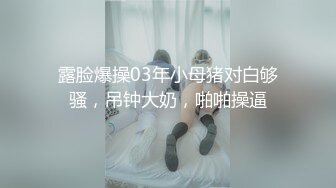 露脸爆操03年小母猪对白够骚，吊钟大奶，啪啪操逼