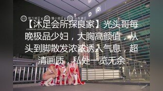 【沐足会所探良家】光头哥每晚极品少妇，大胸高颜值，从头到脚散发浓浓诱人气息，超清画质，私处一览无余