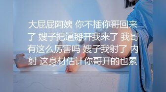 大屁屁阿姨 你不插你哥回来了 嫂子把逼掰开我来了 我哥有这么厉害吗 嫂子我射了 内射 这身材估计你哥开的也累