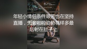 年轻小情侣条件艰苦也在坚持直播，无套啪啪姿势花样多最后射在肚子上