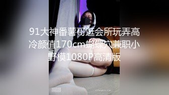 91大神番薯哥逛会所玩弄高冷颜值170cm蝴蝶穴兼职小野模1080P高清版