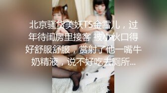 北京骚货美妖TS金雪儿，过年待闺房里接客 被小伙口得好舒服舒服，赏射了他一嘴牛奶精液，说不好吃去厕所...