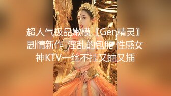 超人气极品嫩模〖Gen精灵〗剧情新作-淫乱的包厢 性感女神KTV一丝不挂又抽又插