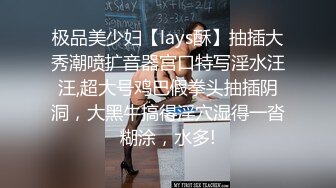 极品美少妇【lays酥】抽插大秀潮喷扩音器宫口特写淫水汪汪,超大号鸡巴假拳头抽插阴洞，大黑牛搞得淫穴湿得一沓糊涂，水多!