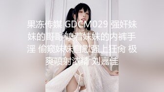 果冻传媒 GDCM029 强奸妹妹的哥哥 嗅着妹妹的内裤手淫 偷窥妹妹自慰强上狂肏 极爽喷射浓精 刘嘉佳