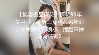 【换妻极品探花】探花99年美甲师，两男三女淫乱名场面，大屌爆插狂喷水，抱起来操非常精彩2