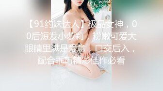 【91约妹达人】极品女神，00后短发小萝莉，粉嫩可爱大眼睛里满是爱意，口交后入，配合乖巧精彩佳作必看