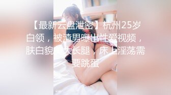 【最新云盘泄密】杭州25岁白领，被渣男曝出性爱视频，肤白貌美大长腿，床上淫荡需要跳蛋