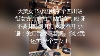 大美女TS小语找了个四川站街女宾馆偷拍，站街女：哎呀不要开灯呀开灯我放不开 小语：关灯我找不着洞。你比我还美 半个美女！