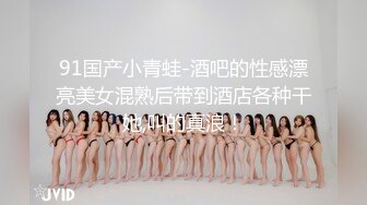 91国产小青蛙-酒吧的性感漂亮美女混熟后带到酒店各种干她,叫的真浪！