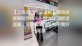 【上海酒吧泡妞灌醉】喝得迷迷糊糊带回来，脱光抽插醉话连篇，鬼哭狼嚎得又被干爽好刺激