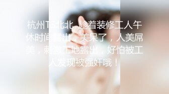 杭州TS北北  趁着装修工人午休时间露出，美呆了，人美屌美，刺激工地露出，好怕被工人发现被强奸哦！