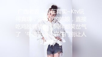 广西老表，贵在真实~Ktv玩得真嗨，蛮正点的姑娘，直接吃鸡脱裤骑乘，同伴都笑岔气了‘牛逼牛逼，守住门别让人进来呀！